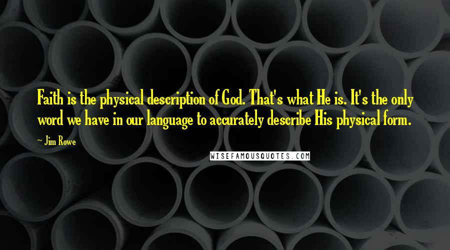 Jim Rowe quotes: Faith is the physical description of God. That's what He is. It's the only word we have in our language to accurately describe His physical form. Jim Rowe quotes: Faith is the physical description of God. That's what He is. It's the only word we have in our language to accurately describe His physical form.