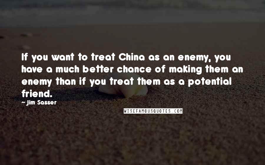 Jim Sasser quotes: If you want to treat China as an enemy, you have a much better chance of making them an enemy than if you treat them as a potential friend.