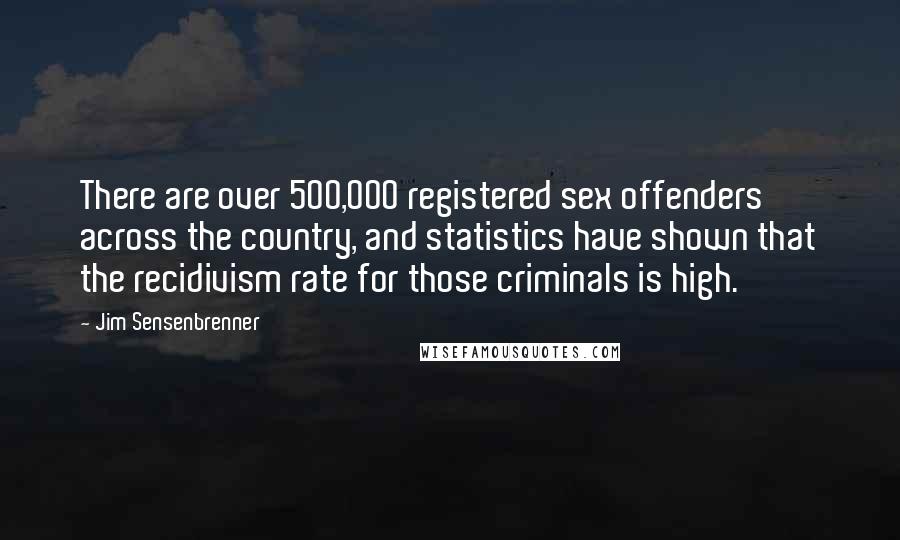 Jim Sensenbrenner quotes: There are over 500,000 registered sex offenders across the country, and statistics have shown that the recidivism rate for those criminals is high. Jim Sensenbrenner quotes: There are over 500,000 registered sex offenders across the country, and statistics have shown that the recidivism rate for those criminals is high.