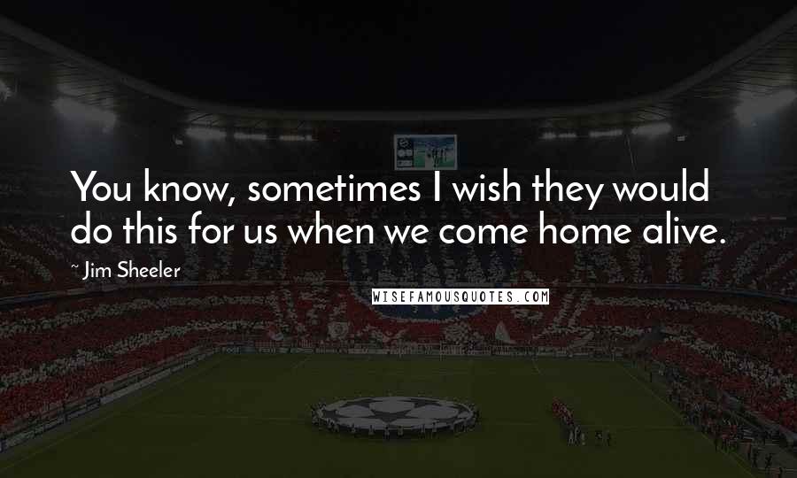 Jim Sheeler quotes: You know, sometimes I wish they would do this for us when we come home alive.