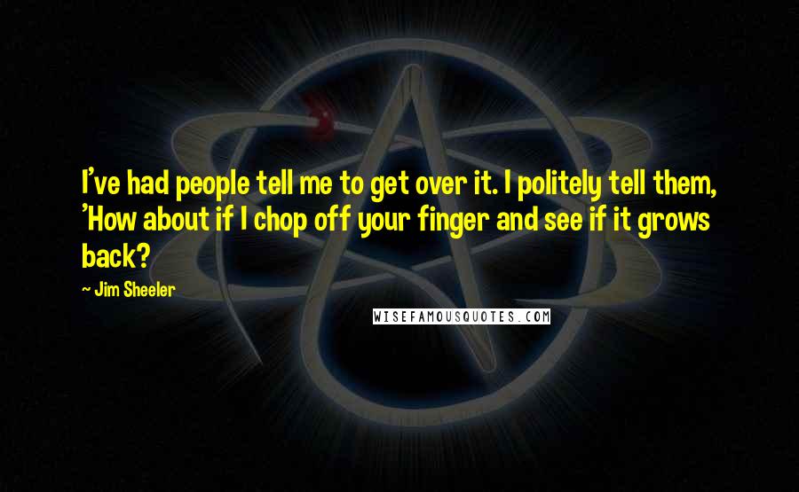 Jim Sheeler quotes: I've had people tell me to get over it. I politely tell them, 'How about if I chop off your finger and see if it grows back?