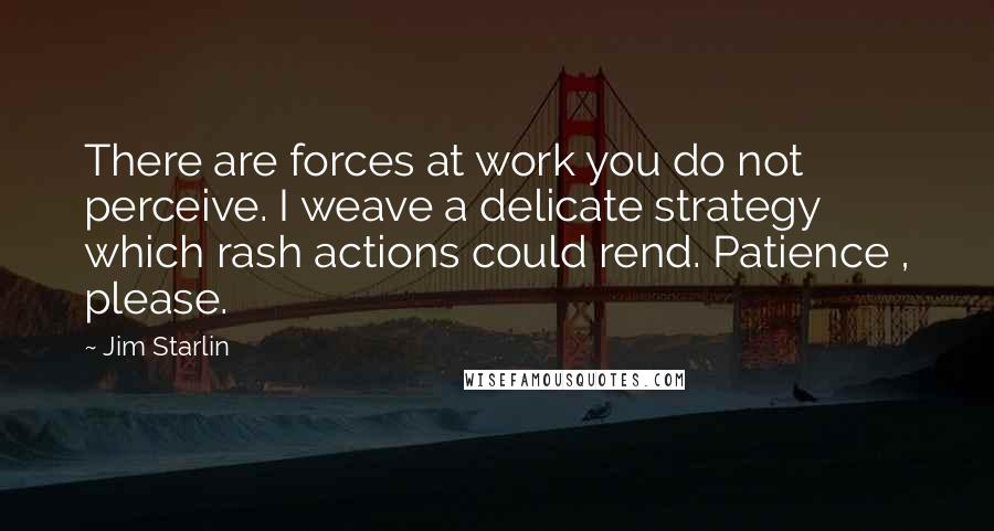Jim Starlin quotes: There are forces at work you do not perceive. I weave a delicate strategy which rash actions could rend. Patience , please. Jim Starlin quotes: There are forces at work you do not perceive. I weave a delicate strategy which rash actions could rend. Patience , please.