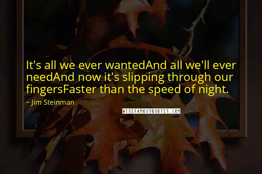 Jim Steinman quotes: It's all we ever wantedAnd all we'll ever needAnd now it's slipping through our fingersFaster than the speed of night. Jim Steinman quotes: It's all we ever wantedAnd all we'll ever needAnd now it's slipping through our fingersFaster than the speed of night.