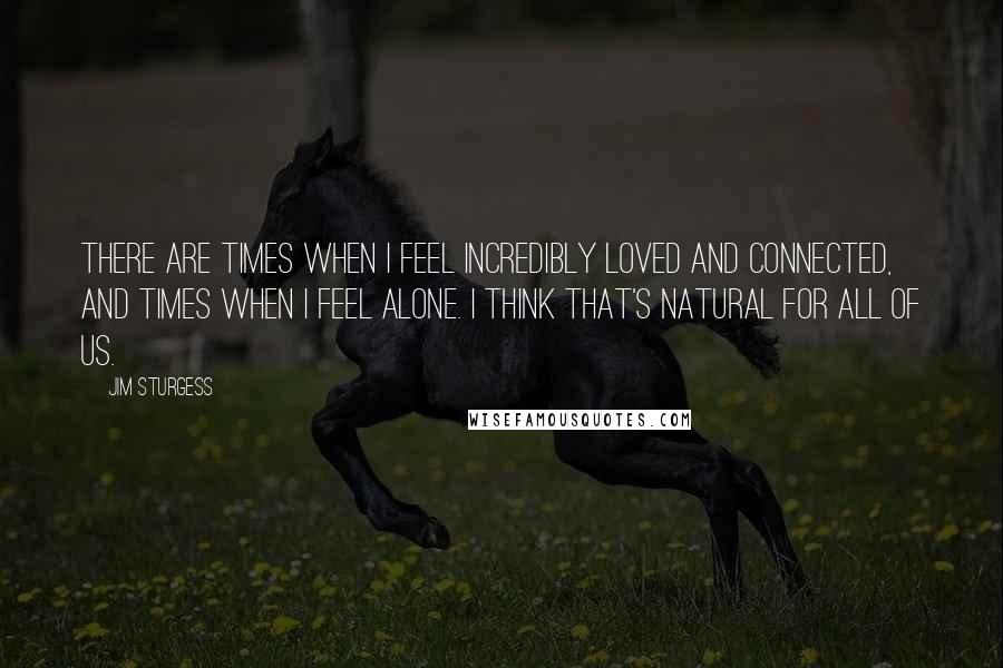 Jim Sturgess quotes: There are times when I feel incredibly loved and connected, and times when I feel alone. I think that's natural for all of us.