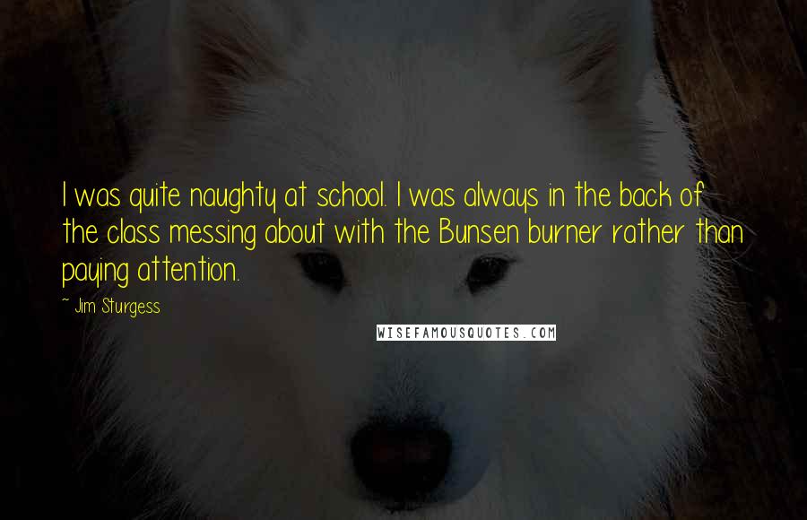 Jim Sturgess quotes: I was quite naughty at school. I was always in the back of the class messing about with the Bunsen burner rather than paying attention.