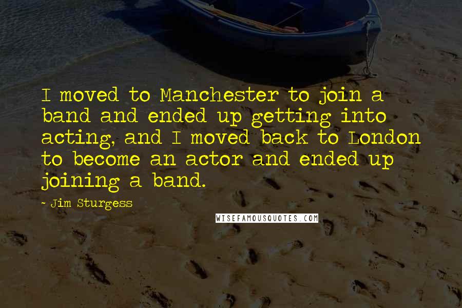 Jim Sturgess quotes: I moved to Manchester to join a band and ended up getting into acting, and I moved back to London to become an actor and ended up joining a band.