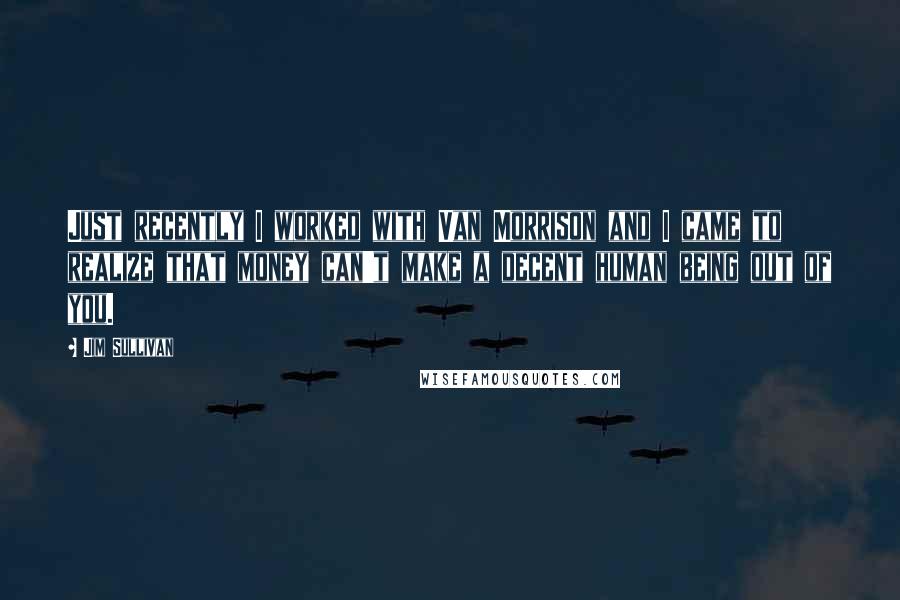 Jim Sullivan quotes: Just recently I worked with Van Morrison and I came to realize that money can't make a decent human being out of you.