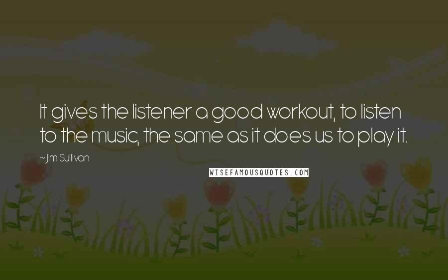 Jim Sullivan quotes: It gives the listener a good workout, to listen to the music, the same as it does us to play it.