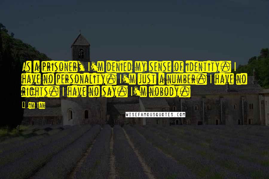 Jim Tan quotes: As a prisoner, I'm denied my sense of identity. I have no personality. I'm just a number. I have no rights. I have no say. I'm nobody.