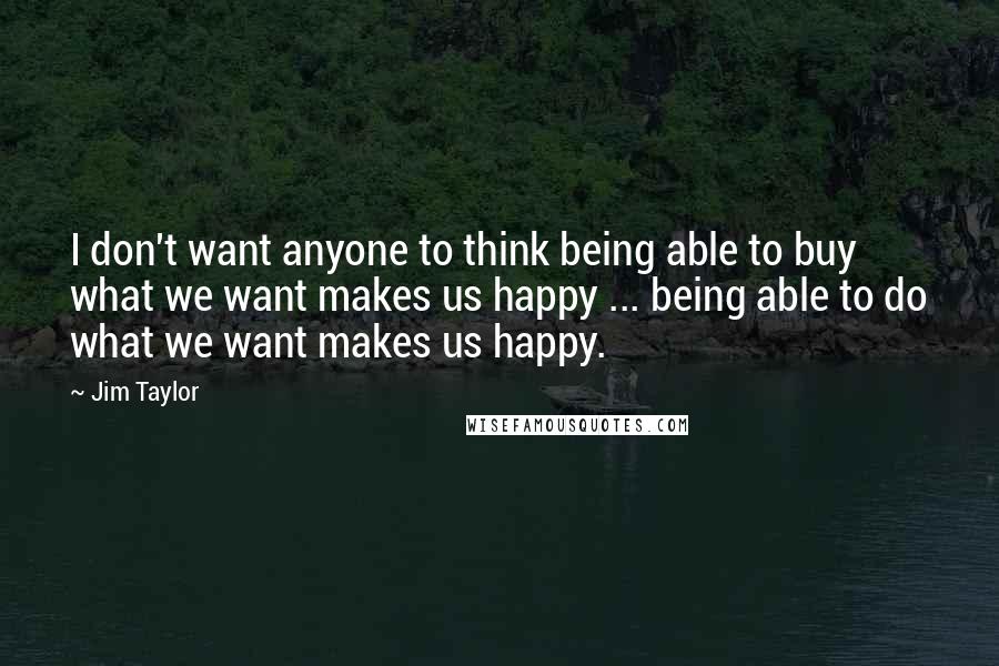 Jim Taylor quotes: I don't want anyone to think being able to buy what we want makes us happy ... being able to do what we want makes us happy.