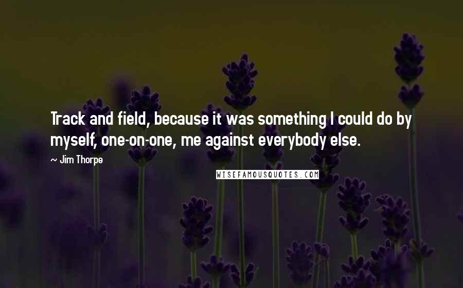 Jim Thorpe quotes: Track and field, because it was something I could do by myself, one-on-one, me against everybody else. Jim Thorpe quotes: Track and field, because it was something I could do by myself, one-on-one, me against everybody else.