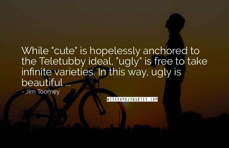 Jim Toomey quotes: While "cute" is hopelessly anchored to the Teletubby ideal, "ugly" is free to take infinite varieties. In this way, ugly is beautiful ... Jim Toomey quotes: While "cute" is hopelessly anchored to the Teletubby ideal, "ugly" is free to take infinite varieties. In this way, ugly is beautiful ...
