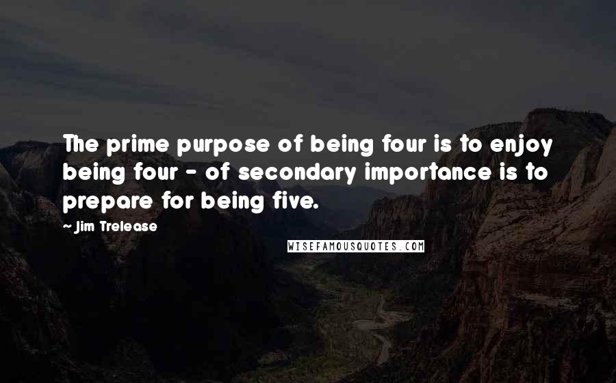 Jim Trelease quotes: The prime purpose of being four is to enjoy being four - of secondary importance is to prepare for being five.