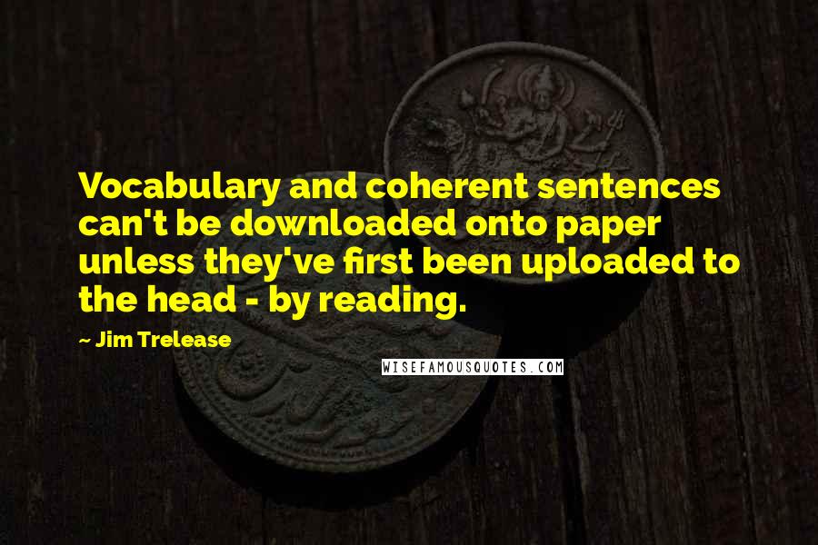 Jim Trelease quotes: Vocabulary and coherent sentences can't be downloaded onto paper unless they've first been uploaded to the head - by reading.