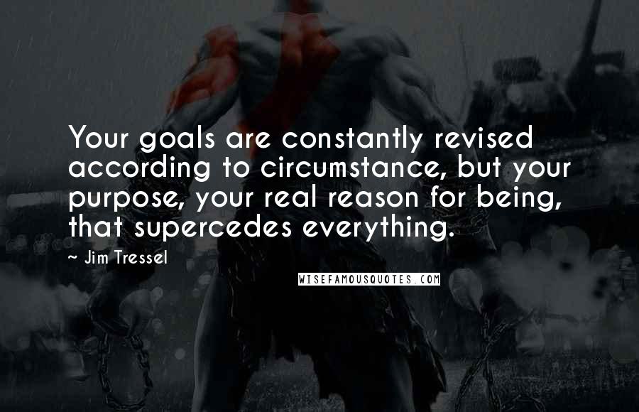 Jim Tressel quotes: Your goals are constantly revised according to circumstance, but your purpose, your real reason for being, that supercedes everything. Jim Tressel quotes: Your goals are constantly revised according to circumstance, but your purpose, your real reason for being, that supercedes everything.