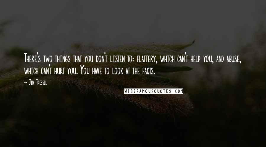 Jim Tressel quotes: There's two things that you don't listen to: flattery, which can't help you, and abuse, which can't hurt you. You have to look at the facts. Jim Tressel quotes: There's two things that you don't listen to: flattery, which can't help you, and abuse, which can't hurt you. You have to look at the facts.