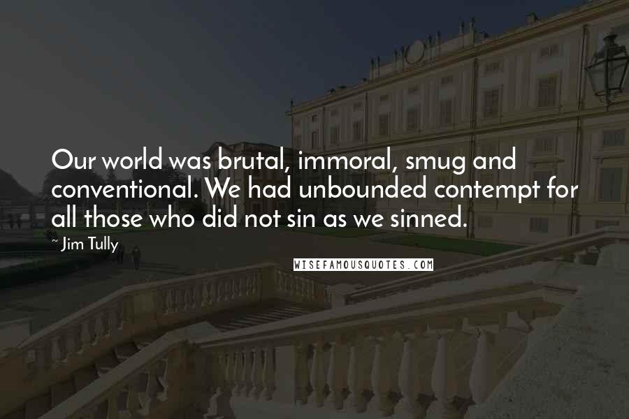 Jim Tully quotes: Our world was brutal, immoral, smug and conventional. We had unbounded contempt for all those who did not sin as we sinned.