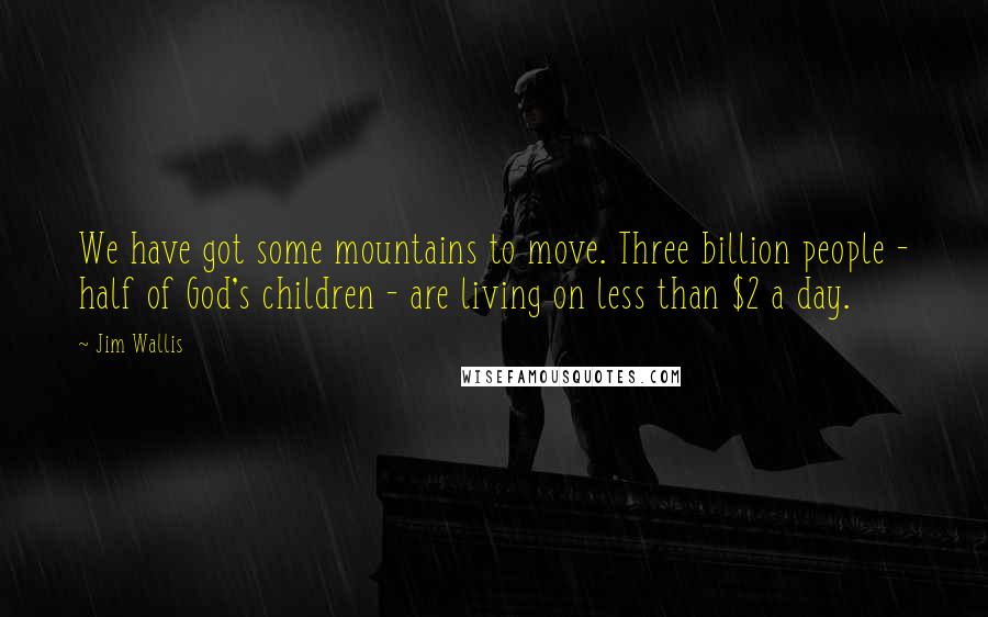 Jim Wallis quotes: We have got some mountains to move. Three billion people - half of God's children - are living on less than $2 a day.