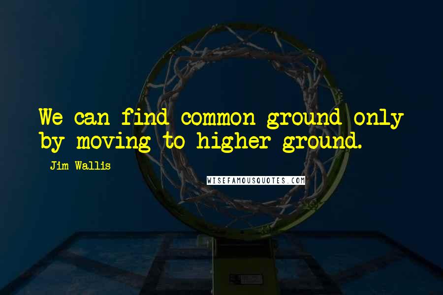 Jim Wallis quotes: We can find common ground only by moving to higher ground.