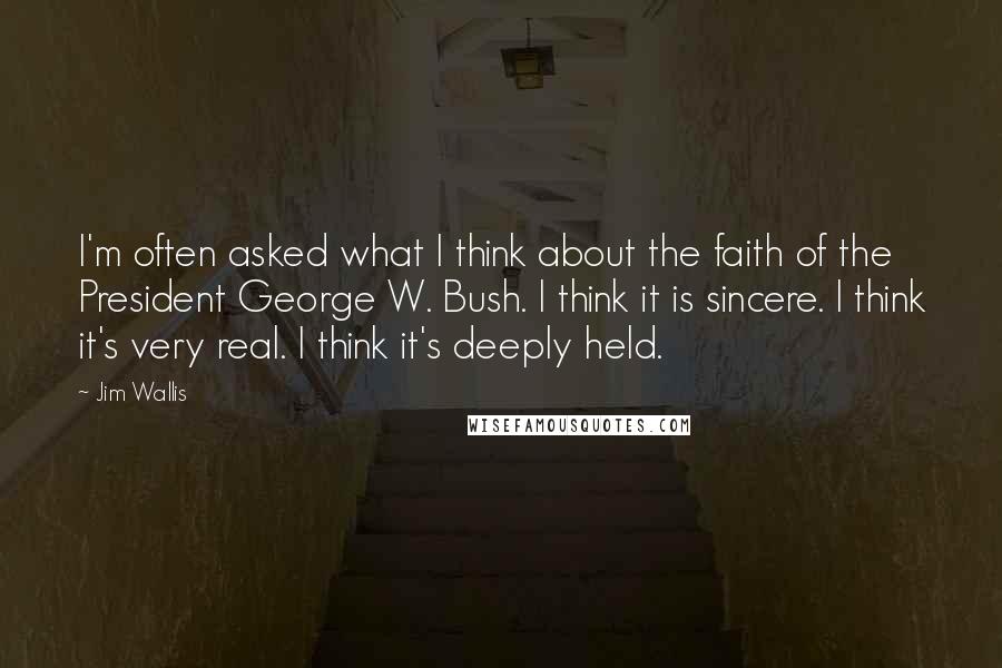 Jim Wallis quotes: I'm often asked what I think about the faith of the President George W. Bush. I think it is sincere. I think it's very real. I think it's deeply held.