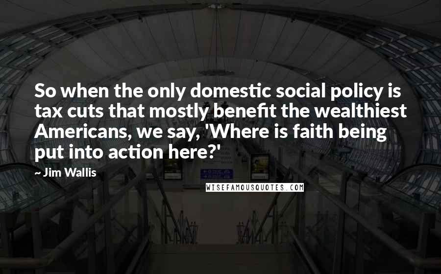 Jim Wallis quotes: So when the only domestic social policy is tax cuts that mostly benefit the wealthiest Americans, we say, 'Where is faith being put into action here?'