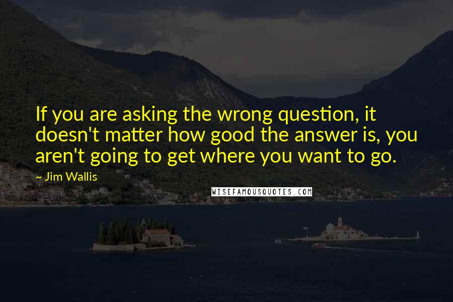 Jim Wallis quotes: If you are asking the wrong question, it doesn't matter how good the answer is, you aren't going to get where you want to go.