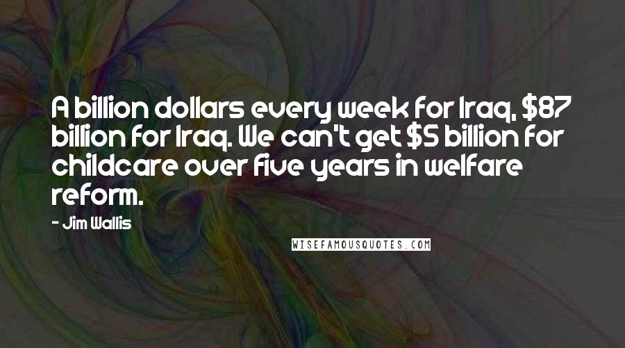 Jim Wallis quotes: A billion dollars every week for Iraq, $87 billion for Iraq. We can't get $5 billion for childcare over five years in welfare reform.