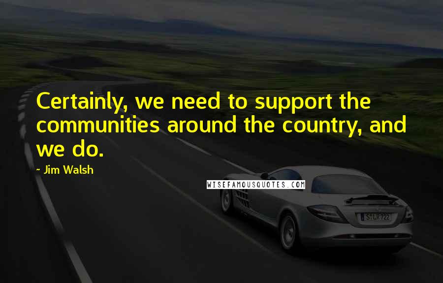 Jim Walsh quotes: Certainly, we need to support the communities around the country, and we do.