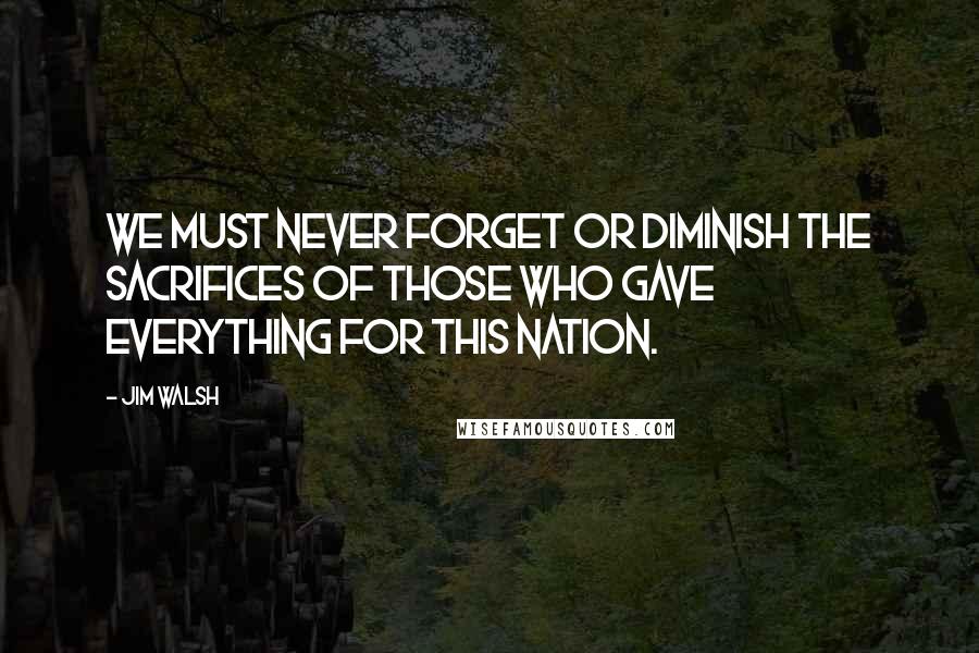 Jim Walsh quotes: We must never forget or diminish the sacrifices of those who gave everything for this nation.