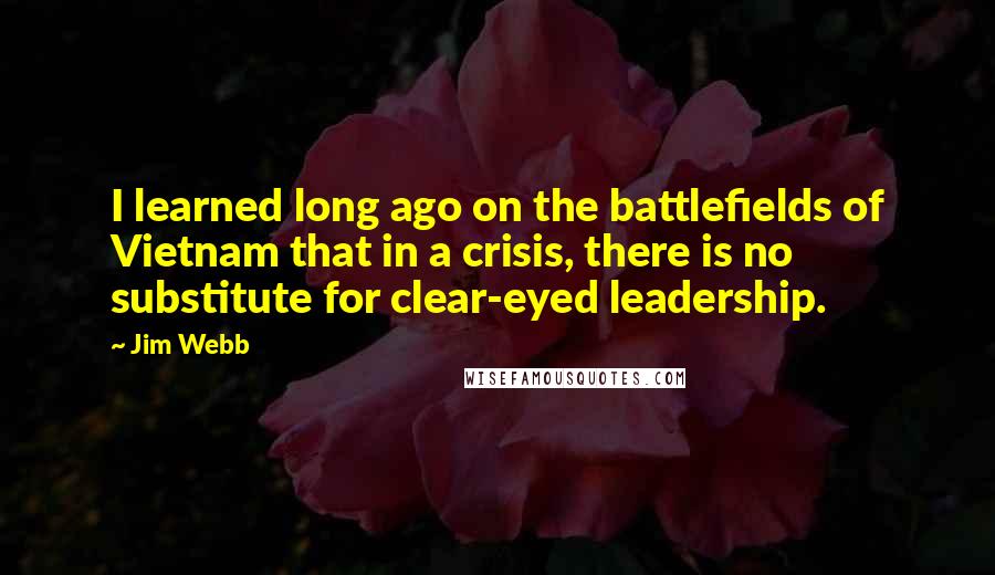 Jim Webb quotes: I learned long ago on the battlefields of Vietnam that in a crisis, there is no substitute for clear-eyed leadership.
