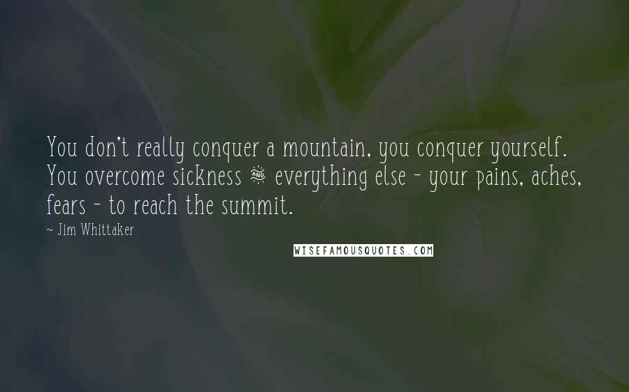 Jim Whittaker quotes: You don't really conquer a mountain, you conquer yourself. You overcome sickness & everything else - your pains, aches, fears - to reach the summit. Jim Whittaker quotes: You don't really conquer a mountain, you conquer yourself. You overcome sickness & everything else - your pains, aches, fears - to reach the summit.