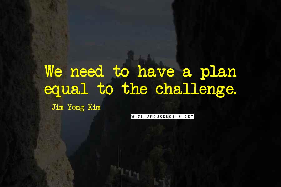 Jim Yong Kim quotes: We need to have a plan equal to the challenge.