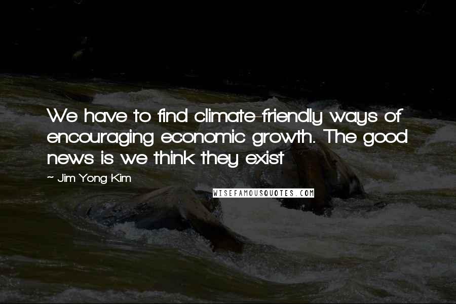 Jim Yong Kim quotes: We have to find climate-friendly ways of encouraging economic growth. The good news is we think they exist