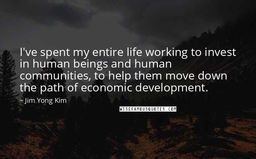 Jim Yong Kim quotes: I've spent my entire life working to invest in human beings and human communities, to help them move down the path of economic development.