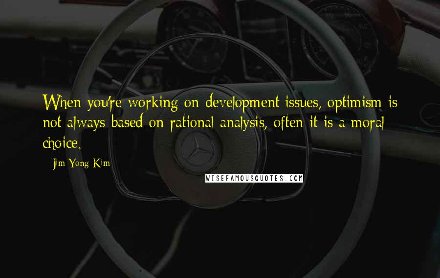 Jim Yong Kim quotes: When you're working on development issues, optimism is not always based on rational analysis, often it is a moral choice.