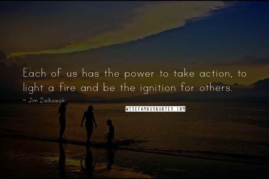 Jim Ziolkowski quotes: Each of us has the power to take action, to light a fire and be the ignition for others.