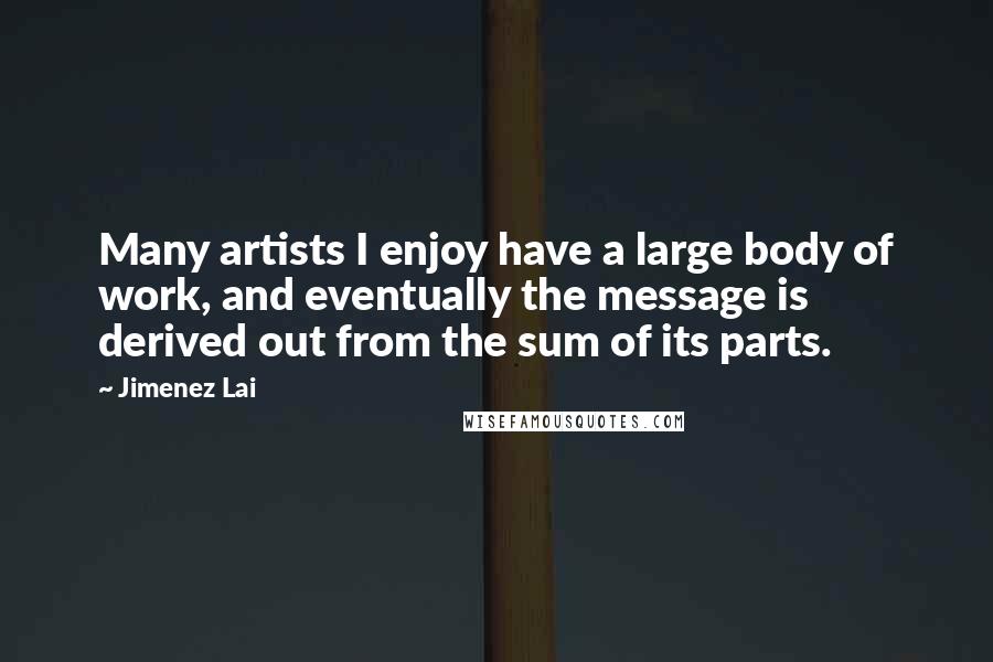 Jimenez Lai quotes: Many artists I enjoy have a large body of work, and eventually the message is derived out from the sum of its parts.