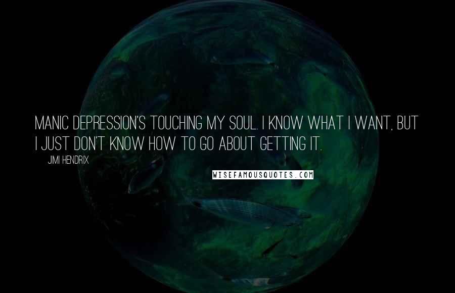 Jimi Hendrix quotes: Manic depression's touching my soul. I know what I want, but I just don't know how to go about getting it. Jimi Hendrix quotes: Manic depression's touching my soul. I know what I want, but I just don't know how to go about getting it.