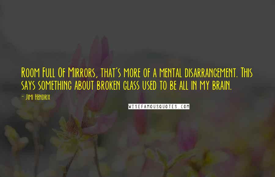 Jimi Hendrix quotes: Room Full Of Mirrors, that's more of a mental disarrangement. This says something about broken glass used to be all in my brain. Jimi Hendrix quotes: Room Full Of Mirrors, that's more of a mental disarrangement. This says something about broken glass used to be all in my brain.
