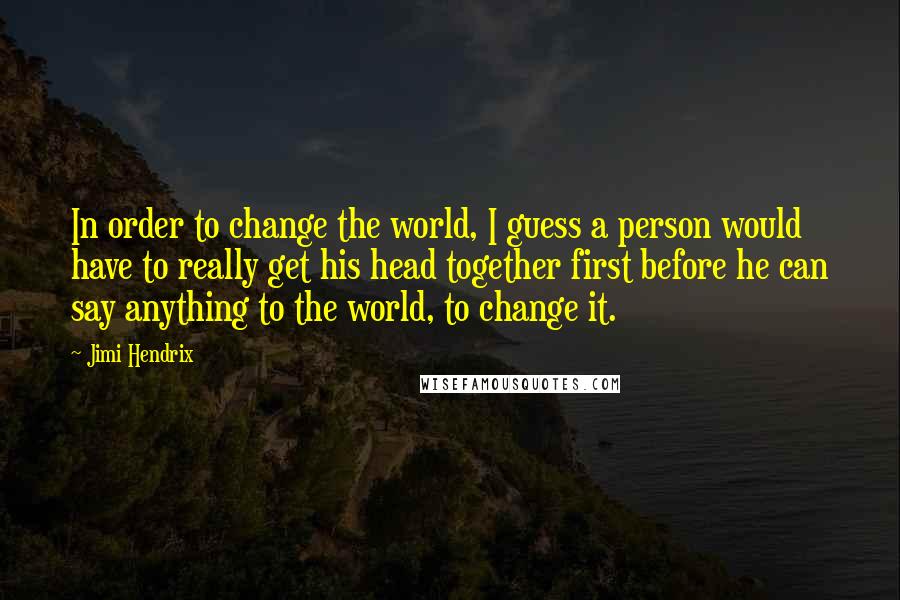 Jimi Hendrix quotes: In order to change the world, I guess a person would have to really get his head together first before he can say anything to the world, to change it. Jimi Hendrix quotes: In order to change the world, I guess a person would have to really get his head together first before he can say anything to the world, to change it.