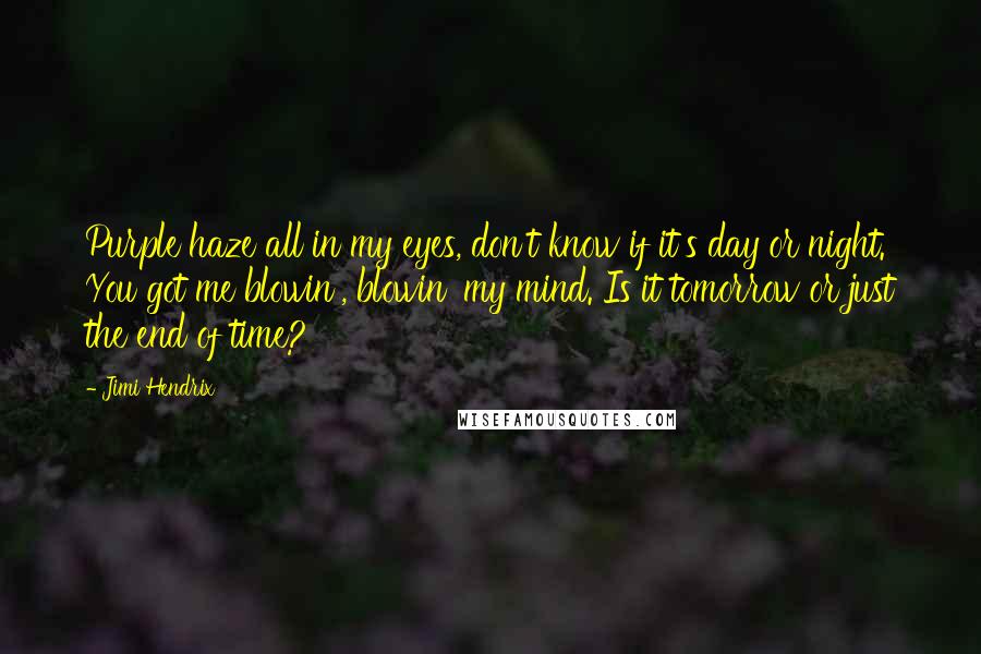 Jimi Hendrix quotes: Purple haze all in my eyes, don't know if it's day or night. You got me blowin', blowin' my mind. Is it tomorrow or just the end of time? Jimi Hendrix quotes: Purple haze all in my eyes, don't know if it's day or night. You got me blowin', blowin' my mind. Is it tomorrow or just the end of time?