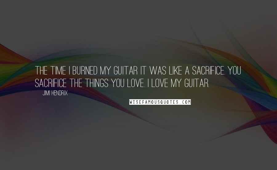 Jimi Hendrix quotes: The time I burned my guitar it was like a sacrifice. You sacrifice the things you love. I love my guitar.