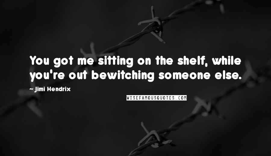 Jimi Hendrix quotes: You got me sitting on the shelf, while you're out bewitching someone else.