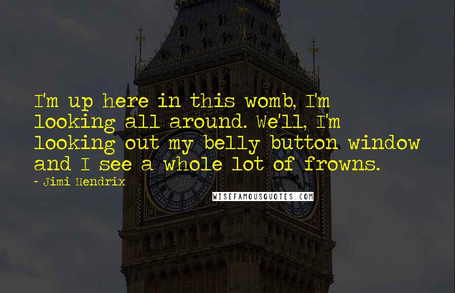 Jimi Hendrix quotes: I'm up here in this womb, I'm looking all around. We'll, I'm looking out my belly button window and I see a whole lot of frowns. Jimi Hendrix quotes: I'm up here in this womb, I'm looking all around. We'll, I'm looking out my belly button window and I see a whole lot of frowns.