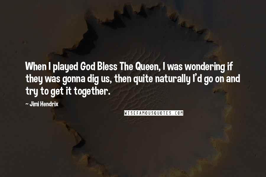 Jimi Hendrix quotes: When I played God Bless The Queen, I was wondering if they was gonna dig us, then quite naturally I'd go on and try to get it together. Jimi Hendrix quotes: When I played God Bless The Queen, I was wondering if they was gonna dig us, then quite naturally I'd go on and try to get it together.