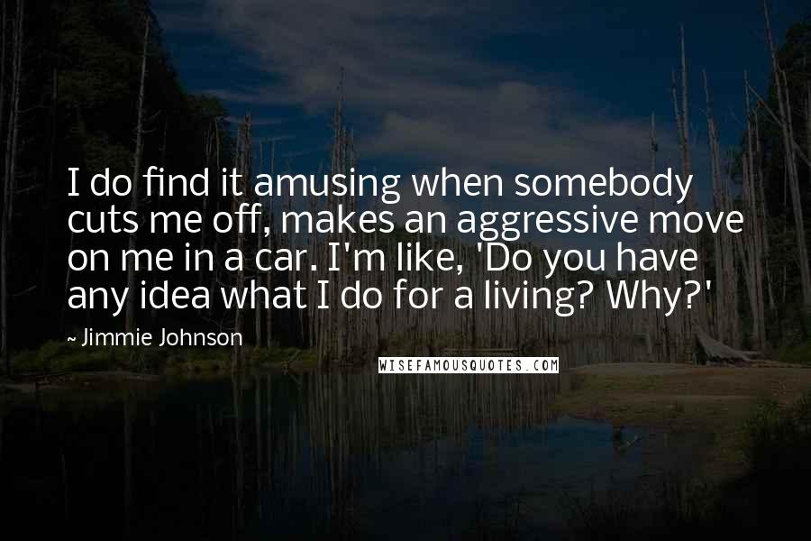 Jimmie Johnson quotes: I do find it amusing when somebody cuts me off, makes an aggressive move on me in a car. I'm like, 'Do you have any idea what I do for