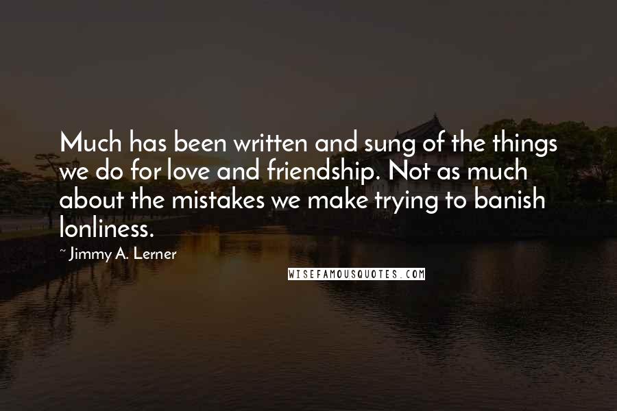 Jimmy A. Lerner quotes: Much has been written and sung of the things we do for love and friendship. Not as much about the mistakes we make trying to banish lonliness.