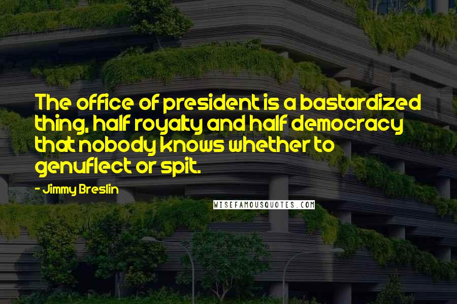Jimmy Breslin quotes: The office of president is a bastardized thing, half royalty and half democracy that nobody knows whether to genuflect or spit. Jimmy Breslin quotes: The office of president is a bastardized thing, half royalty and half democracy that nobody knows whether to genuflect or spit.