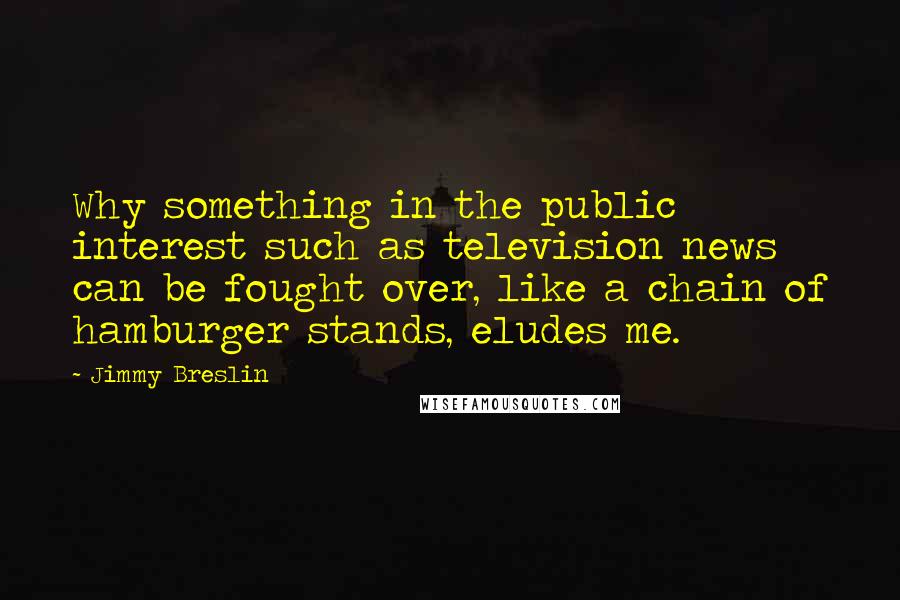 Jimmy Breslin quotes: Why something in the public interest such as television news can be fought over, like a chain of hamburger stands, eludes me.