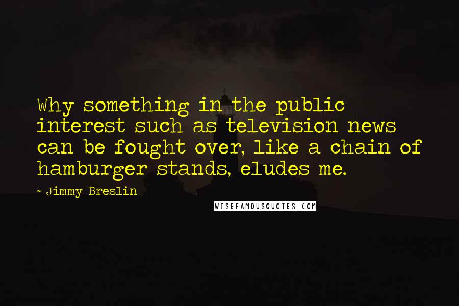 Jimmy Breslin quotes: Why something in the public interest such as television news can be fought over, like a chain of hamburger stands, eludes me. Jimmy Breslin quotes: Why something in the public interest such as television news can be fought over, like a chain of hamburger stands, eludes me.